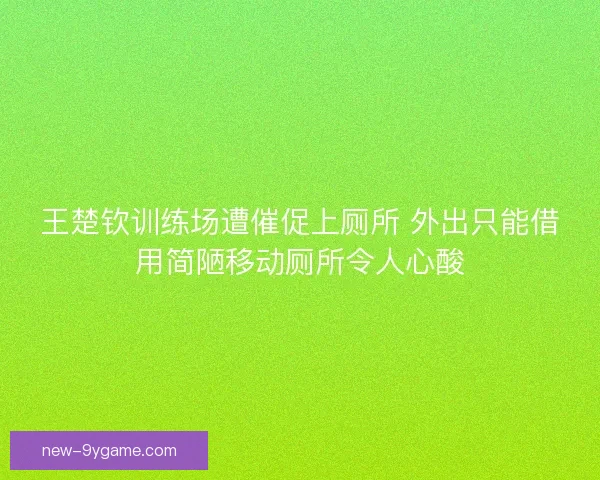王楚钦训练场遭催促上厕所 外出只能借用简陋移动厕所令人心酸