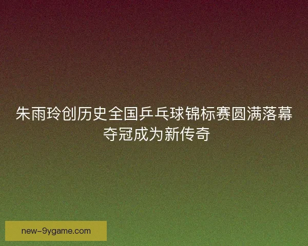 朱雨玲创历史全国乒乓球锦标赛圆满落幕 夺冠成为新传奇 朱雨玲创历史全国乒乓球锦标赛圆满落幕 夺冠成为新传奇