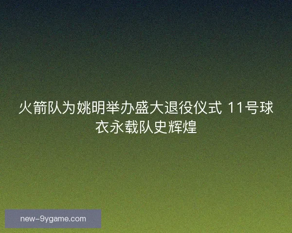 火箭队为姚明举办盛大退役仪式 11号球衣永载队史辉煌 火箭队为姚明举办盛大退役仪式 11号球衣永载队史辉煌