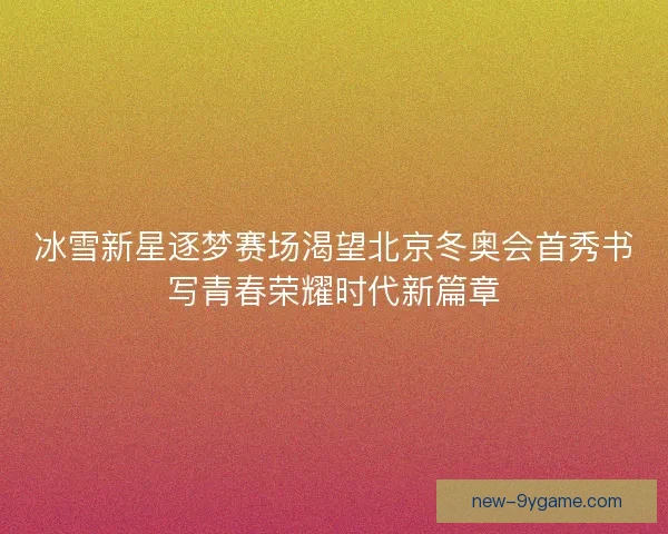 冰雪新星逐梦赛场渴望北京冬奥会首秀书写青春荣耀时代新篇章