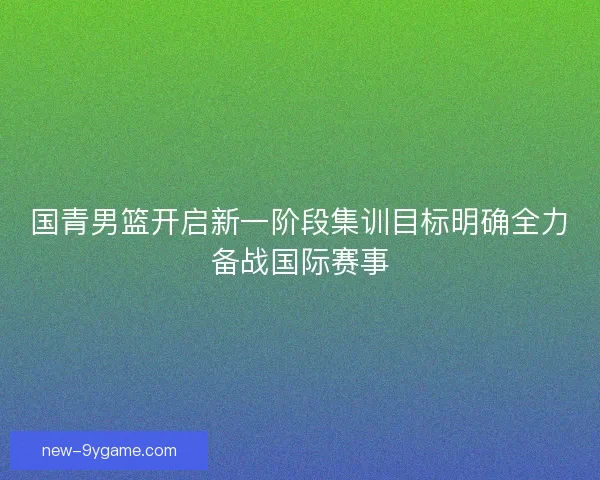 国青男篮开启新一阶段集训目标明确全力备战国际赛事