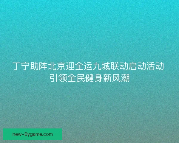 丁宁助阵北京迎全运九城联动启动活动 引领全民健身新风潮 丁宁助阵北京迎全运九城联动启动活动 引领全民健身新风潮