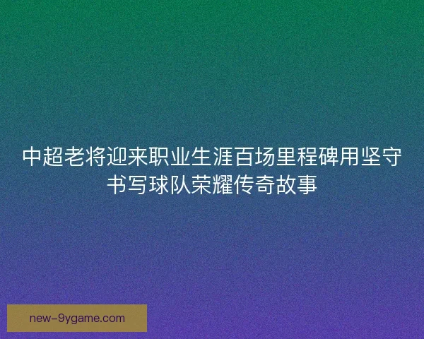 中超老将迎来职业生涯百场里程碑用坚守书写球队荣耀传奇故事