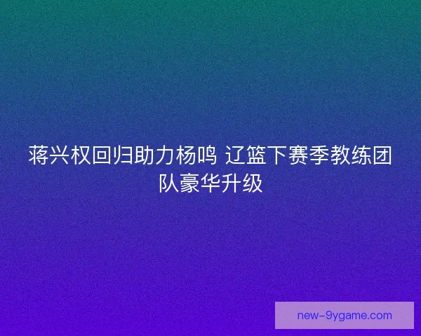 蒋兴权回归助力杨鸣 辽篮下赛季教练团队豪华升级
