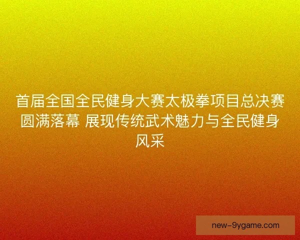 首届全国全民健身大赛太极拳项目总决赛圆满落幕 展现传统武术魅力与全民健身风采