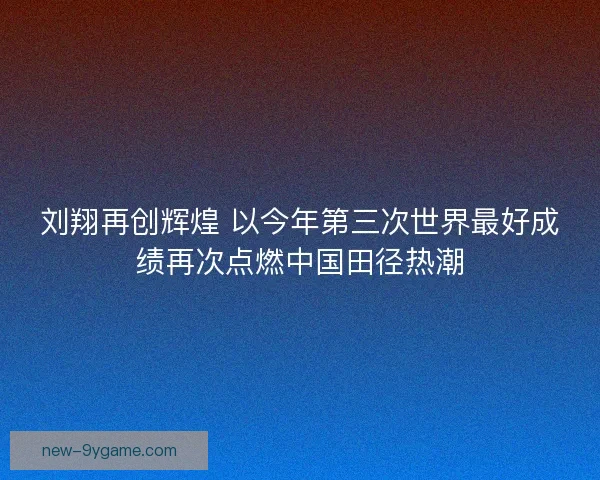 刘翔再创辉煌 以今年第三次世界最好成绩再次点燃中国田径热潮