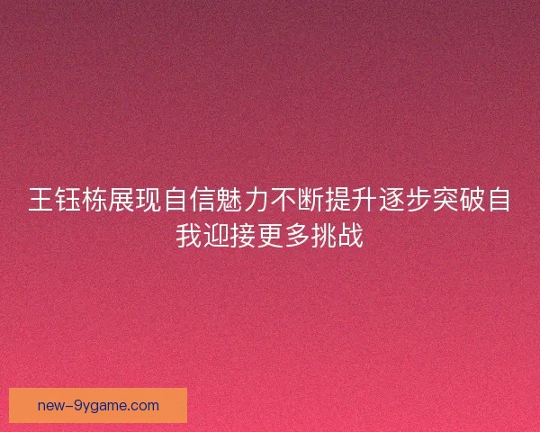 王钰栋展现自信魅力不断提升逐步突破自我迎接更多挑战
