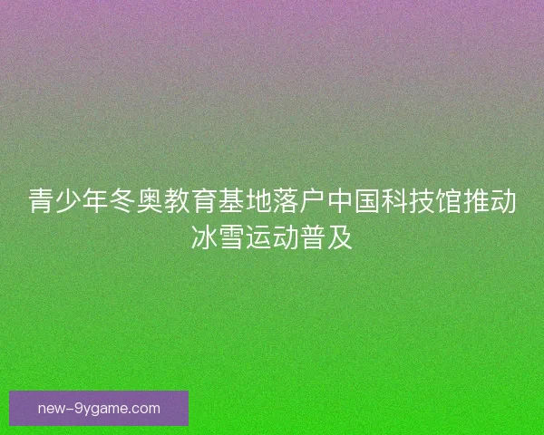 青少年冬奥教育基地落户中国科技馆推动冰雪运动普及 青少年冬奥教育基地落户中国科技馆推动冰雪运动普及